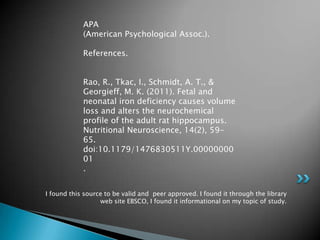 APA
            (American Psychological Assoc.).

            References.


            Rao, R., Tkac, I., Schmidt, A. T., &
            Georgieff, M. K. (2011). Fetal and
            neonatal iron deficiency causes volume
            loss and alters the neurochemical
            profile of the adult rat hippocampus.
            Nutritional Neuroscience, 14(2), 59-
            65.
            doi:10.1179/1476830511Y.00000000
            01
            .


I found this source to be valid and peer approved. I found it through the library
                  web site EBSCO, I found it informational on my topic of study.
 