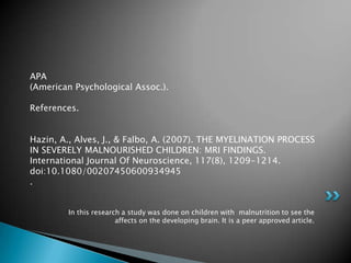 APA
(American Psychological Assoc.).

References.


Hazin, A., Alves, J., & Falbo, A. (2007). THE MYELINATION PROCESS
IN SEVERELY MALNOURISHED CHILDREN: MRI FINDINGS.
International Journal Of Neuroscience, 117(8), 1209-1214.
doi:10.1080/00207450600934945
.


        In this research a study was done on children with malnutrition to see the
                       affects on the developing brain. It is a peer approved article.
 