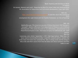Book (Teaching with the Brain in Mind)
                                                                             2nd Edition
Eric Jensen. Memory and recall, Preparing the Brain for school ,Meet your Amazing Brain
          Ed. Association for Supervision and Curriculum development. Copy right 2005.

                                                                             Web site
             http://ww.fi.edu/learn/brain/facts.html (I used this site in the research of
                                                                                     brain
         development this sight linked with the Franklin Institution/ on-line of learning)



                                                                                  Web site
             MedlinePlus.gov (The American Journal of Clinical Nutrition) 2007,Michael K
             Georgieff , Authors afflictions From department of Pediatrics and childhood
            Development .(This article focused on iron deficiencies and pertained to my
            PowerPoint's)I found it to be informative of early iron deficiencies and adult
                                                                                   anemia.
                                                                                  Web Site
          Livestrong .com, Article September 1, 2011, Byb Sage Kalmus, “What does the
            brain need to functionNutricionally. I used this research and its content that
         broke down the foods that contained the fatty 3 omega acids and the omega 6
          fatty acids and there source from how the body uses these nutrients and does
                                                                             make its own.
 