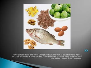 Omega Fatty acids and other Omega acids also known as Essential Fatty Acids ,
or EFA’s are found in foods we eat . They are called Essential Fatty acids because
                                              our bodies can not make their own.
 