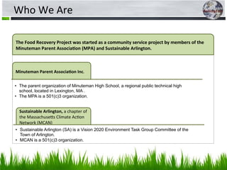 Who	
  We	
  Are	
  
The	
  Food	
  Recovery	
  Project	
  was	
  started	
  as	
  a	
  community	
  service	
  project	
  by	
  members	
  of	
  the	
  
Minuteman	
  Parent	
  Associa?on	
  (MPA)	
  and	
  Sustainable	
  Arlington.	
  	
  	
  
Minuteman	
  Parent	
  Associa?on	
  Inc.	
  
Sustainable	
  Arlington,	
  a	
  chapter	
  of	
  
the	
  Massachuse0s	
  Climate	
  Ac5on	
  
Network	
  (MCAN)	
  
•  The parent organization of Minuteman High School, a regional public technical high
school, located in Lexington, MA .
•  The MPA is a 501(c)3 organization.
•  Sustainable Arlington (SA) is a Vision 2020 Environment Task Group Committee of the
Town of Arlington.
•  MCAN is a 501(c)3 organization.
 
