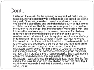 Cont..	I selected the music for the opening scene as I felt that it was a tense sounding piece that was atmospheric and suited the scene very well. Other ways in which I used sound were the sound effects of the explosions and the battle noises such as gun shots and later on a siren. I felt this was necessary as it expressed to the audience the danger that the characters were faced with, and this was the best way to put this across, because, for obvious reasons I could show real explosions and/or battle scenes. Another sound I decided to use in my piece was the sound of my breath when I ran with the camera, initially I was going to take this sound out, but I later felt that it added a more humanistic feel to the scene and expressed a sense of fear and high adrenaline to the audience, as they gave better sense of what the characters were seeing. For the choice of costume, I choose to use average clothing that someone of that age group may wear, as I feel thatt it creates a more realistic setting, also it will make it easier for for audiences of that age easier to relate to the characters. I wanted to use simplistic bold text, much like the font used in the films the road and law abiding citizen, the films that I used for my research. I feel that It creates a sense of seriousness.