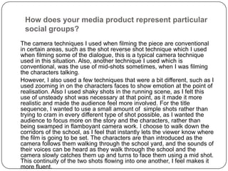 How does your media product represent particular social groups?	The camera techniques I used when filming the piece are conventional in certain areas, such as the shot reverse shot technique which I used when filming some of the dialogue, this is a typical camera technique used in this situation. Also, another technique I used which is conventional, was the use of mid-shots sometimes, when I was filming the characters talking. 	However, I also used a few techniques that were a bit different, such as I used zooming in on the characters faces to show emotion at the point of realisation. Also I used shaky shots in the running scene, as I felt this use of unsteady shot was necessary at that point, as it made it more realistic and made the audience feel more involved. For the title sequence, I wanted to use a small amount of  simple shots rather than trying to cram in every different type of shot possible, as I wanted the audience to focus more on the story and the characters, rather than being swamped in flamboyant camera work. I choose to walk down the corridors of the school, as I feel that instantly lets the viewer know where the film is going to be set. The characters are than introduced as the camera follows them walking through the school yard, and the sounds of their voices can be heard as they walk through the school and the camera slowly catches them up and turns to face them using a mid shot. This continuity of the two shots flowing into one another, I feel makes it more fluent.