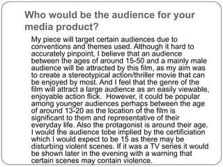 Who would be the audience for your media product?	My piece will target certain audiences due to conventions and themes used. Although it hard to accurately pinpoint, I believe that an audience between the ages of around 15-50 and a mainly male audience will be attracted by this film, as my aim was to create a stereotypical action/thriller movie that can be enjoyed by most. And I feel that the genre of the film will attract a large audience as an easily viewable, enjoyable action flick.  However, it could be popular among younger audiences perhaps between the age of around 13-20 as the location of the film is significant to them and representative of their everyday life. Also the protagonist is around their age. I would the audience tobe implied by the certificiation which I would expect to be 15 as there may be disturbing violent scenes. If it was a TV series it would be shown later in the evening with a warning that certain scenes may contain violence.