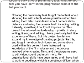 Looking back at your preliminary task, what do you feel you have learnt in the progression from it to the full product?	Creating the preliminary task taught me to think about shooting film with effects where possible rather than adding them later. I also learnt about camera shots, distance and using the camera itself. including holding it steady, something I could still improve on. This project has allowed me to develop my skills, in story writing, filming and editing. I have previously had little experience of these. But this project has let me expand my knowledge of creating projects like this, and taught me about techniques and conventions used within this genre. I have increased my knowledge of the film industry and the process involved when creating films, and the programs used to edit video, sound and much more. My organisational skills have been tested and I have had to work to deadlines which is sometimes difficult when you are using actors.