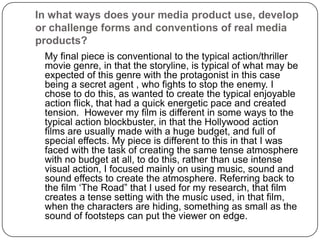 In what ways does your media product use, develop or challenge forms and conventions of real media products?	My final piece is conventional to the typical action/thriller movie genre, in that the storyline, is typical of what may be expected of this genre with the protagonist in this case being a secret agent , who fights to stop the enemy. I chose to do this, as wanted to create the typical enjoyable action flick, that had a quick energetic pace and created tension.  However my film is different in some ways to the typical action blockbuster, in that the Hollywood action films are usually made with a huge budget, and full of special effects. My piece is different to this in that I was faced with the task of creating the same tense atmosphere with no budget at all, to do this, rather than use intense visual action, I focused mainly on using music, sound and sound effects to create the atmosphere. Referring back to the film ‘The Road” that I used for my research, that film creates a tense setting with the music used, in that film, when the characters are hiding, something as small as the sound of footsteps can put the viewer on edge. 