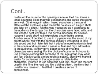 Cont..	I selected the music for the opening scene as I felt that it was a tense sounding piece that was atmospheric and suited the scene very well. Other ways in which I used sound were the sound effects of the explosions and the battle noises such as gun shots and later on a siren. I felt this was necessary as it expressed to the audience the danger that the characters were faced with, and this was the best way to put this across, because, for obvious reasons I could show real explosions and/or battle scenes. Another sound I decided to use in my piece was the sound of my breath when I ran with the camera, initially I was going to take this sound out, but I later felt that it added a more humanistic feel to the scene and expressed a sense of fear and high adrenaline to the audience, as they gave better sense of what the characters were seeing. For the choice of costume, I choose to use average clothing that someone of that age group may wear, as I feel that it creates a more realistic setting, also it will make it easier for audiences of that age easier to relate to the characters. I wanted to use simplistic bold text, much like the font used in the films the road and law abiding citizen, the films that I used for my research. I feel that It creates a sense of seriousness.