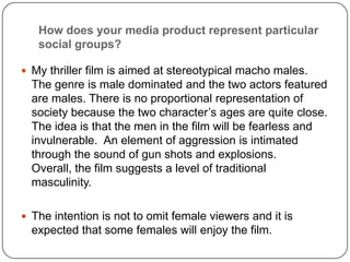 How does your media product represent particular social groups?My thriller film is aimed at stereotypical macho males. The genre is male dominated and the two actors featured are males. There is no proportional representation of society because the two character’s ages are quite close. The idea is that the men in the film will be fearless and invulnerable.  An element of aggression is intimated through the sound of gun shots and explosions. Overall, the film suggests a level of traditional masculinity. The intention is not to omit female viewers and it is expected that some females will enjoy the film.