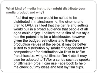 What kind of media institution might distribute your media product and why?	I feel that my piece would be suited to be distributed in mainstream i.e. the cinema and then to DVD, as I feel that the genre and setting would pull in a broad audience that people of all ages could enjoy, I believe that a film of this style has the potential to be a blockbuster. however given the budget restrictions and therefore production values of the peice, it may be better suited to distribution by smaller/independant film companies or for distribution via links to tv film franchises i.e. wingnut films or film 4 etc. it may also be adapted to TVfor a series such as spooks or Ultimate Force. I can use Face book to help me check out my ideas and test my film clips. 