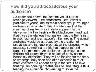 How did you attract/address your audience? 	As described above the location would attract teenage viewers.  The characters used reflect a particularly young, mainstream social group. Younger audiences can relate to this. I made sure that the meaning of my text was instatly apparent to the viewer,as the film begins with a blackscreen and text that gives the obvious impression, that the film is set in a school, and is an action/thriller movie. The overall audience would be attracted by the creation of suspense and intrigue in particular the dialogue which suggests something terrible has happened and danger is imminent. An audience that enjoys action thrillers will expect there to be lots of noisy scens, hence my explosion. They will be looking for the story to emeergefarily soon and often expect a hero or main character to appear early in the film. I believe that my film opening creates tension and intrigue thus leading the audience into wanting to solve the enigma.