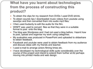 What have you learnt about technologies from the process of constructing this product?To obtain the clips for my research from DVDs I used DVD shrink.To obtain soundc lips I downloaded music videos from youtube using save2pc and then converted them into audio mp3 files.I then used Audacity to edit the audio for the film.WINFF was used to convert  files so that they were in a suitable format to post  onto the blog.The blog was Wordpress and I had not used a blog before. I learnt how to post, upload and organise my work using categories.My evaluation was produced in PowerPoint and uploaded to slideshare to obtain feedback.Facebook and youtube were used to obtain feedback from my audience and discuss ideas with my friends and teacher.I used e-mail to arrange actors filming times etc.I have developed my technological skills quite considerably over the course of this project and intend to extend them further at A2 perhaps moving into printed media and web design.