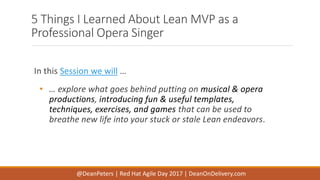 5 Things I Learned About Lean MVP as a
Professional Opera Singer
In this Session we will …
• … explore what goes behind putting on musical & opera
productions, introducing fun & useful templates,
techniques, exercises, and games that can be used to
breathe new life into your stuck or stale Lean endeavors.
@DeanPeters | Red Hat Agile Day 2017 | DeanOnDelivery.com
 