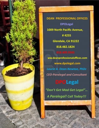 DEAN PROFESSIONAL OFFICES
          DPOLegal
1009 North Pacific Avenue,
           # 4255
    Glendale, CA 91222
       818.482.1824
       818.409.9345
 ww.deanprofessionaloffices.com
      www.dpolegal.com
Laurie A. Dean-Newton, PhDc
CEO-Paralegal and Consultant

      DPOLegal
“Don’t Get Mad Get Legal”…
A Paralegal! Call Today!!!
 