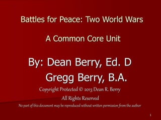 1
Battles for Peace: Two World Wars
A Common Core Unit
By: Dean Berry, Ed. D
Gregg Berry, B.A.
Copyright Protected © 2013 Dean R. Berry
All Rights Reserved
No part of this document may be reproduced without written permission from the author
 
