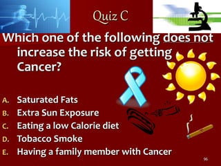 96
Quiz C
Which one of the following does not
increase the risk of getting
Cancer?
A. Saturated Fats
B. Extra Sun Exposure...