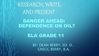 RESEARCH, WRITE,
AND PRESENT
DANGER AHEAD:
DEPENDENCE ON OIL?
ELA GRADE 11
BY: DEAN BERRY, ED. D.
GREGG BERRY, B.A.
 