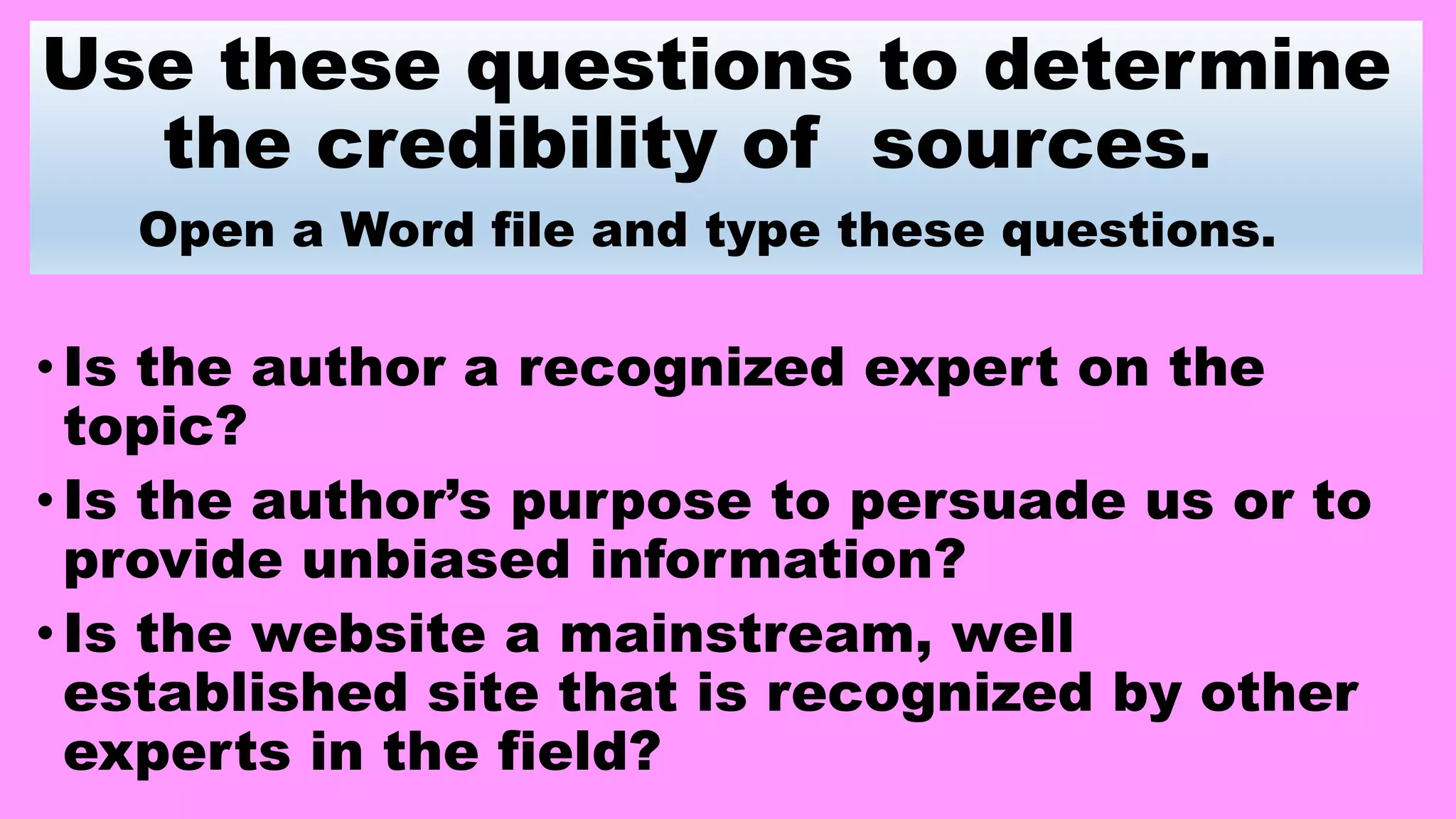 Use these questions to determine
the credibility of sources.
Open a Word file and type these questions.
•Is the author a recognized expert on the
topic?
•Is the author’s purpose to persuade us or to
provide unbiased information?
•Is the website a mainstream, well
established site that is recognized by other
experts in the field?
 