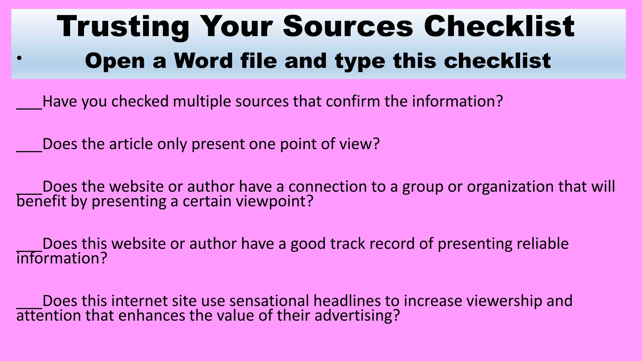 Trusting Your Sources Checklist
Open a Word file and type this checklist•
___Have you checked multiple sources that confirm the information?
___Does the article only present one point of view?
___Does the website or author have a connection to a group or organization that will
benefit by presenting a certain viewpoint?
___Does this website or author have a good track record of presenting reliable
information?
___Does this internet site use sensational headlines to increase viewership and
attention that enhances the value of their advertising?
 