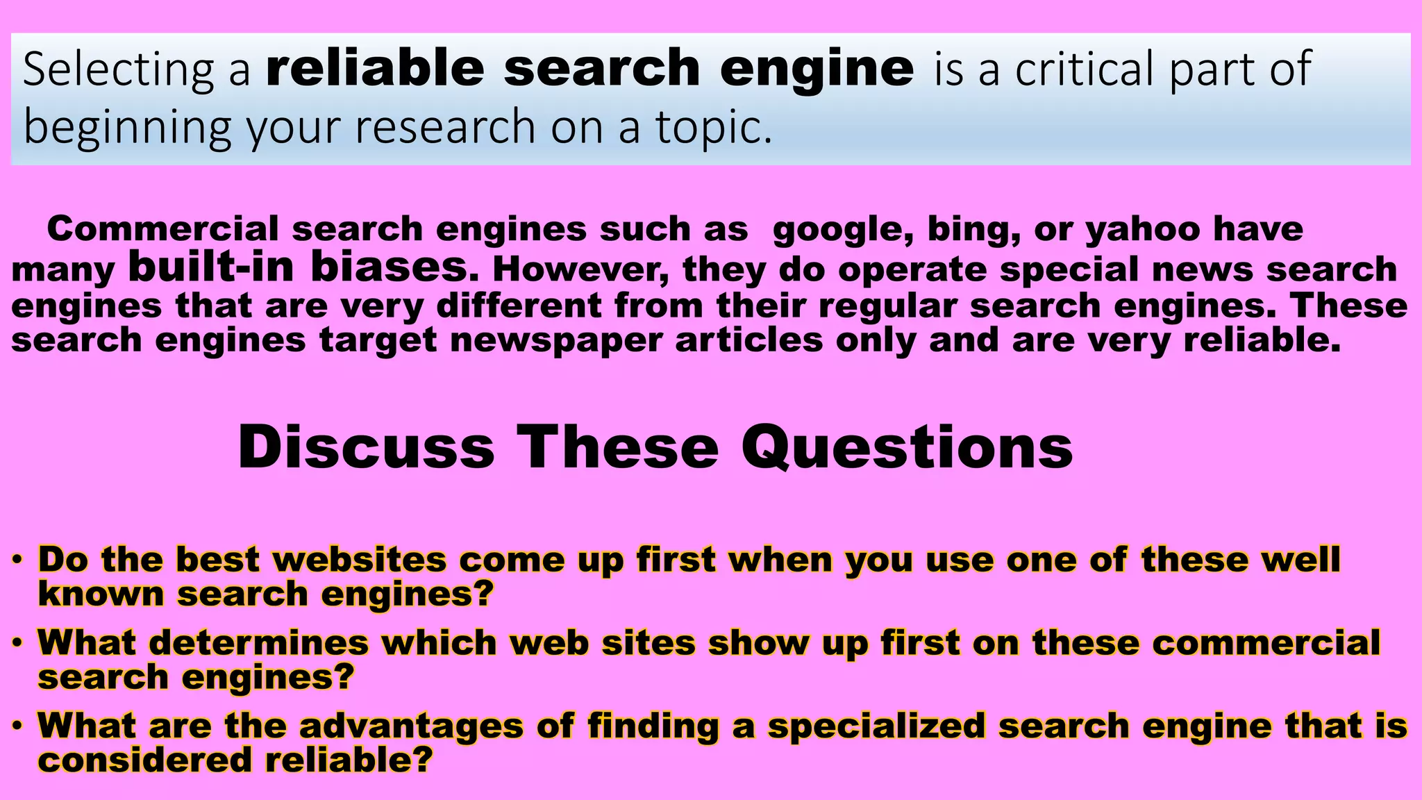 Selecting a reliable search engine is a critical part of
beginning your research on a topic.
Commercial search engines such as google, bing, or yahoo have
many built-in biases. However, they do operate special news search
engines that are very different from their regular search engines. These
search engines target newspaper articles only and are very reliable.
Discuss These Questions
• Do the best websites come up first when you use one of these well
known search engines?
• What determines which web sites show up first on these commercial
search engines?
• What are the advantages of finding a specialized search engine that is
considered reliable?
 