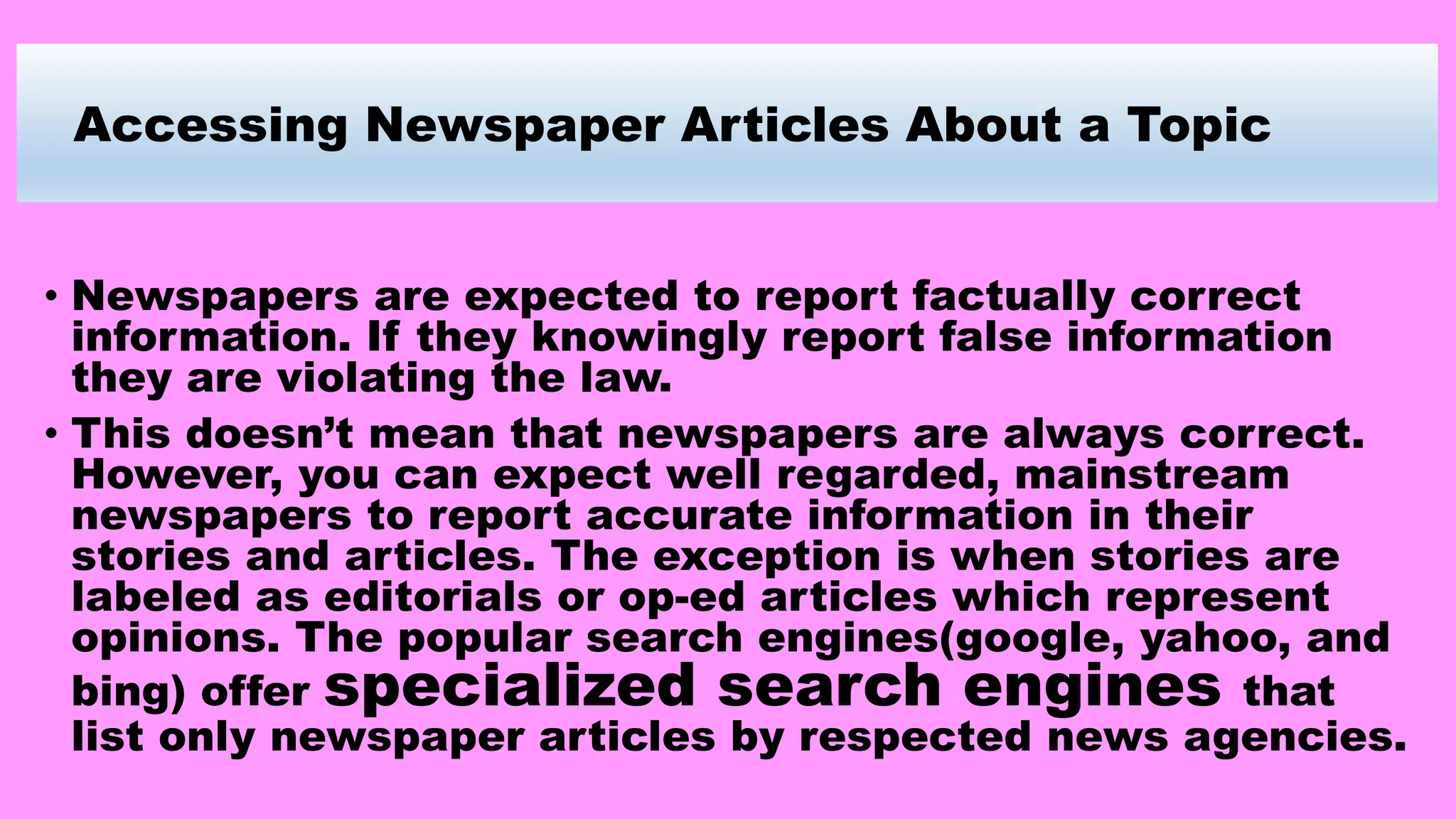 Accessing Newspaper Articles About a Topic
• Newspapers are expected to report factually correct
information. If they knowingly report false information
they are violating the law.
• This doesn’t mean that newspapers are always correct.
However, you can expect well regarded, mainstream
newspapers to report accurate information in their
stories and articles. The exception is when stories are
labeled as editorials or op-ed articles which represent
opinions. The popular search engines(google, yahoo, and
bing) offer specialized search engines that
list only newspaper articles by respected news agencies.
 