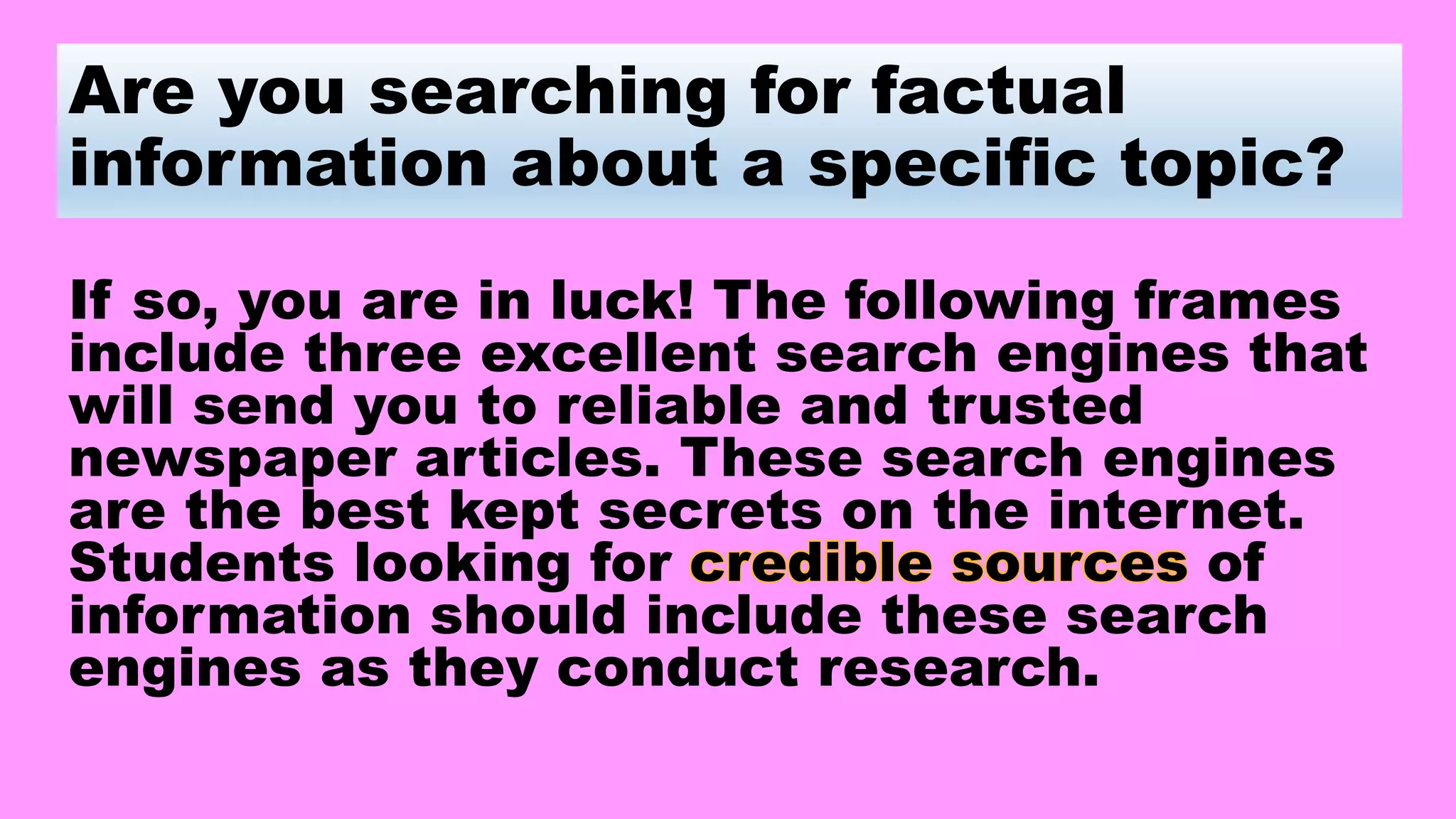 Are you searching for factual
information about a specific topic?
If so, you are in luck! The following frames
include three excellent search engines that
will send you to reliable and trusted
newspaper articles. These search engines
are the best kept secrets on the internet.
Students looking for credible sources of
information should include these search
engines as they conduct research.
 
