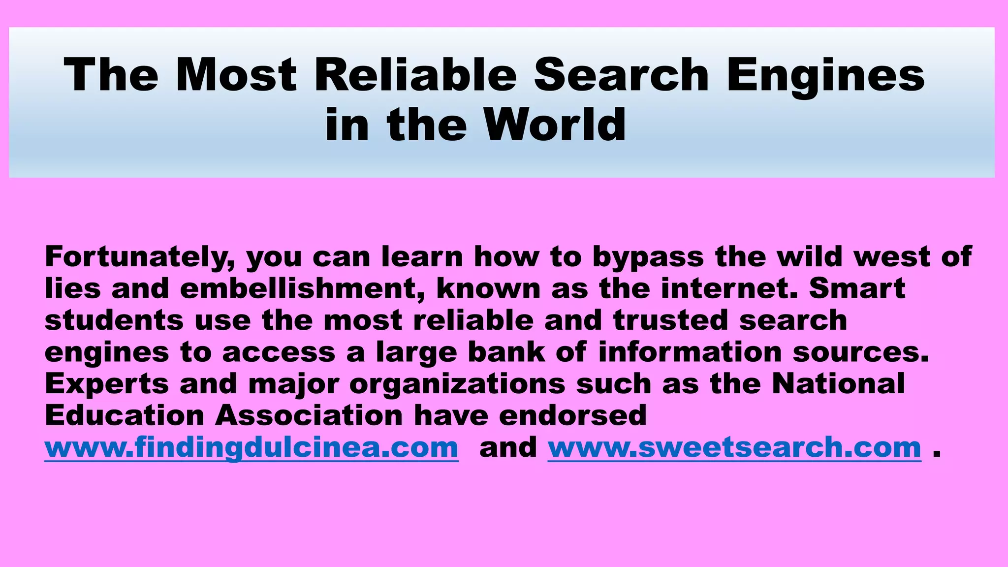 The Most Reliable Search Engines
in the World
Fortunately, you can learn how to bypass the wild west of
lies and embellishment, known as the internet. Smart
students use the most reliable and trusted search
engines to access a large bank of information sources.
Experts and major organizations such as the National
Education Association have endorsed
www.findingdulcinea.com and www.sweetsearch.com .
 
