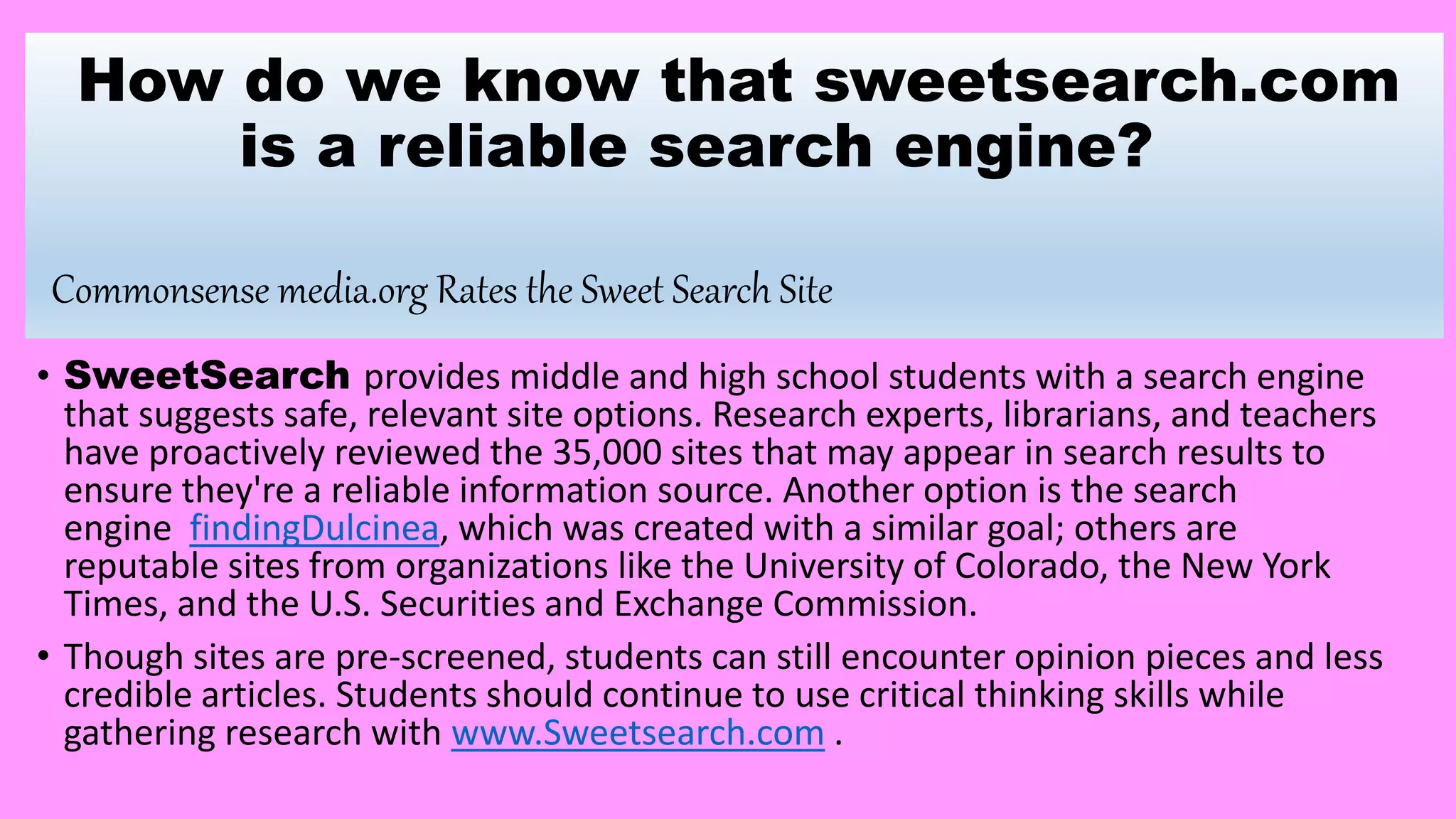 How do we know that sweetsearch.com
is a reliable search engine?
Commonsense media.org Rates the Sweet Search Site
• SweetSearch provides middle and high school students with a search engine
that suggests safe, relevant site options. Research experts, librarians, and teachers
have proactively reviewed the 35,000 sites that may appear in search results to
ensure they're a reliable information source. Another option is the search
engine findingDulcinea, which was created with a similar goal; others are
reputable sites from organizations like the University of Colorado, the New York
Times, and the U.S. Securities and Exchange Commission.
• Though sites are pre-screened, students can still encounter opinion pieces and less
credible articles. Students should continue to use critical thinking skills while
gathering research with www.Sweetsearch.com .
 