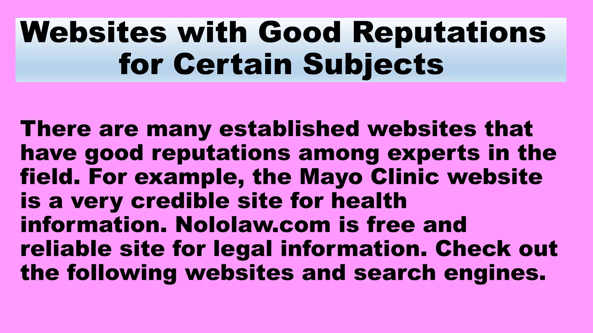 Websites with Good Reputations
for Certain Subjects
There are many established websites that
have good reputations among experts in the
field. For example, the Mayo Clinic website
is a very credible site for health
information. Nololaw.com is free and
reliable site for legal information. Check out
the following websites and search engines.
 