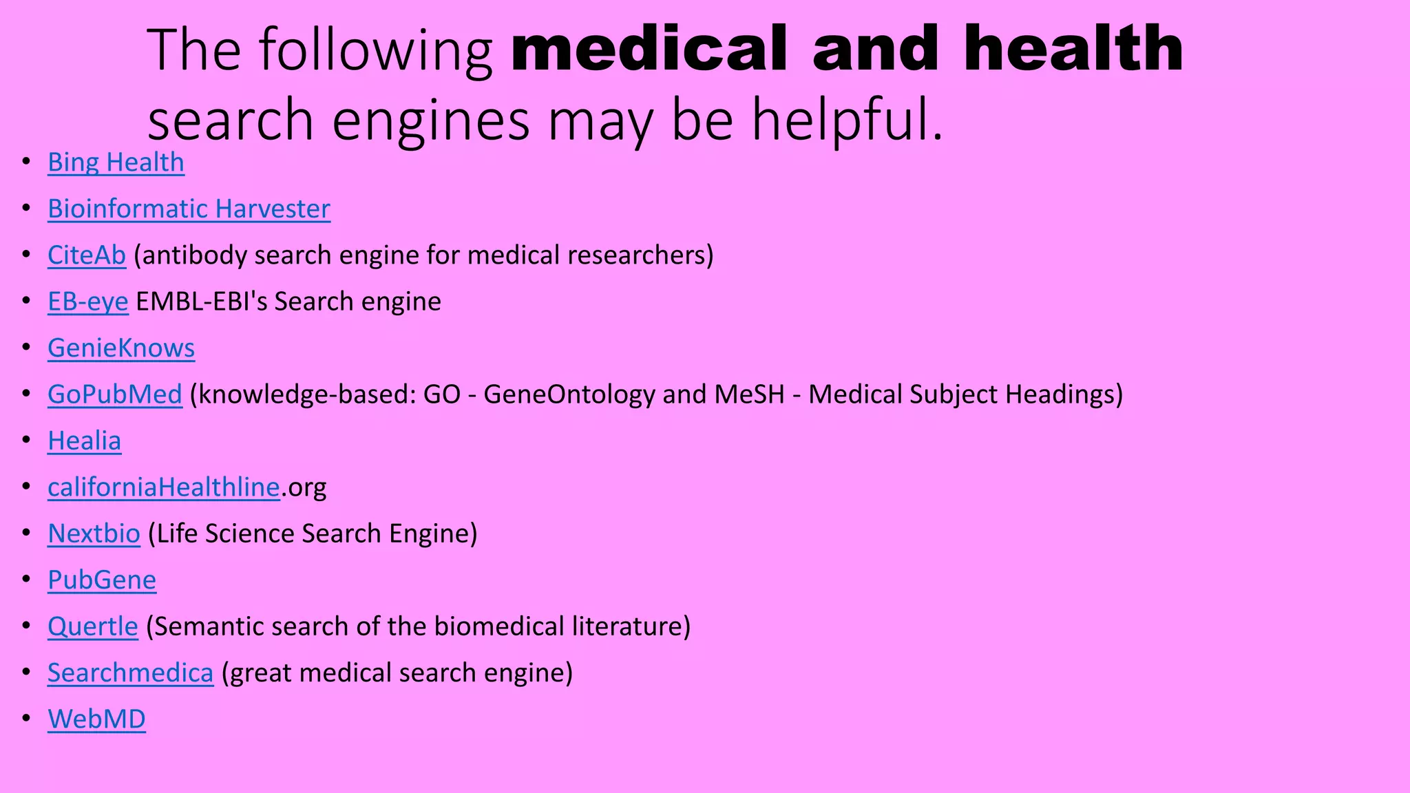 The following medical and health
search engines may be helpful.• Bing Health
• Bioinformatic Harvester
• CiteAb (antibody search engine for medical researchers)
• EB-eye EMBL-EBI's Search engine
• GenieKnows
• GoPubMed (knowledge-based: GO - GeneOntology and MeSH - Medical Subject Headings)
• Healia
• californiaHealthline.org
• Nextbio (Life Science Search Engine)
• PubGene
• Quertle (Semantic search of the biomedical literature)
• Searchmedica (great medical search engine)
• WebMD
 