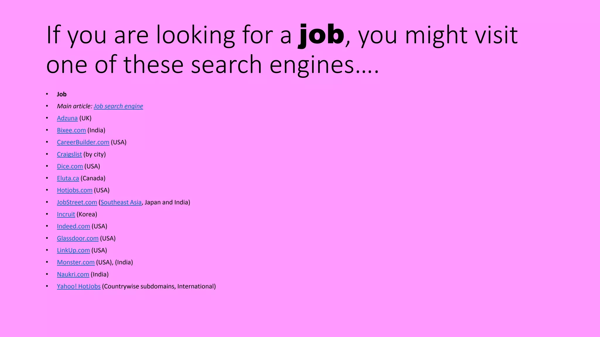 If you are looking for a job, you might visit
one of these search engines….
• Job
• Main article: Job search engine
• Adzuna (UK)
• Bixee.com (India)
• CareerBuilder.com (USA)
• Craigslist (by city)
• Dice.com (USA)
• Eluta.ca (Canada)
• Hotjobs.com (USA)
• JobStreet.com (Southeast Asia, Japan and India)
• Incruit (Korea)
• Indeed.com (USA)
• Glassdoor.com (USA)
• LinkUp.com (USA)
• Monster.com (USA), (India)
• Naukri.com (India)
• Yahoo! HotJobs (Countrywise subdomains, International)
 