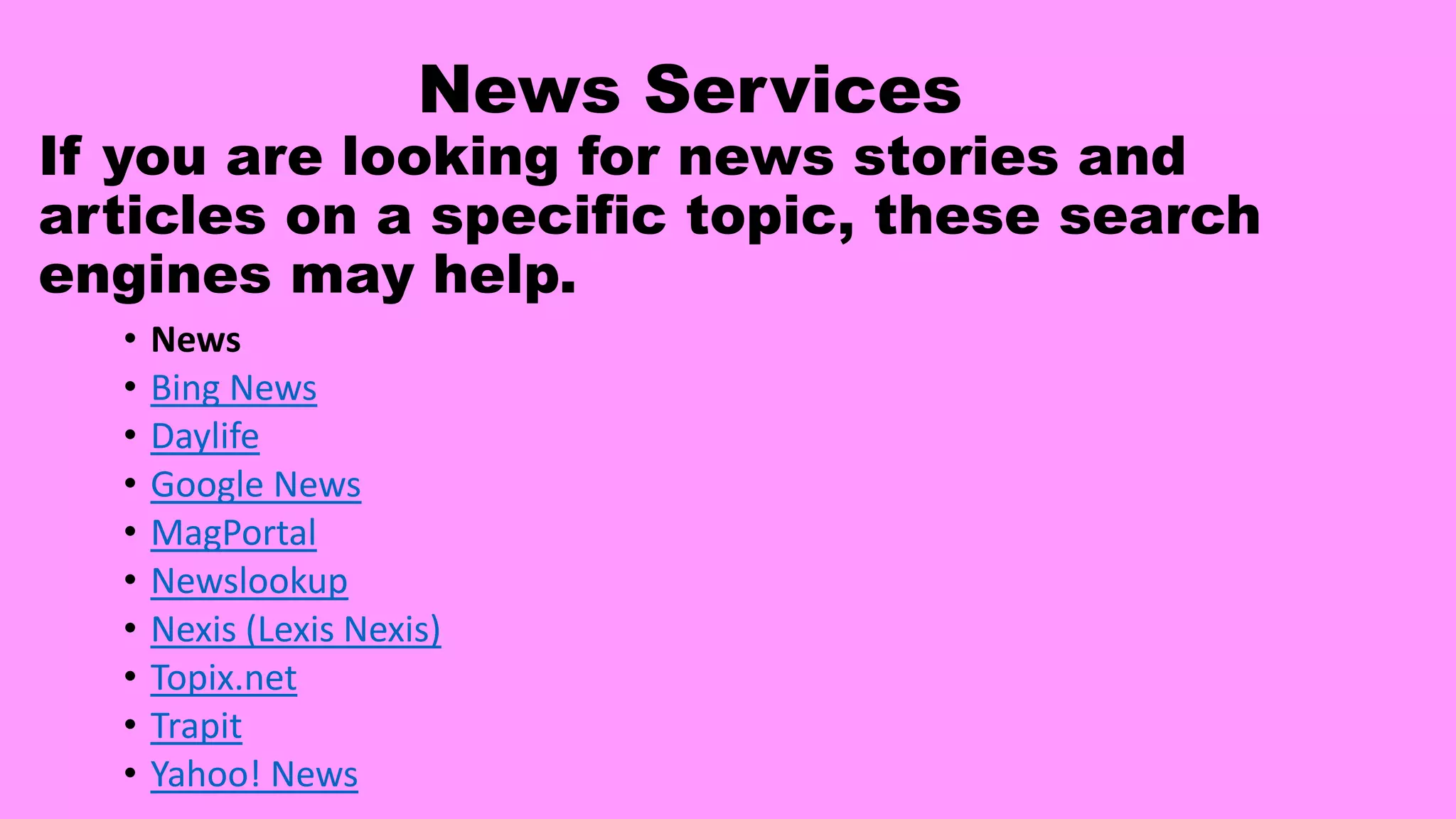 News Services
If you are looking for news stories and
articles on a specific topic, these search
engines may help.
• News
• Bing News
• Daylife
• Google News
• MagPortal
• Newslookup
• Nexis (Lexis Nexis)
• Topix.net
• Trapit
• Yahoo! News
 
