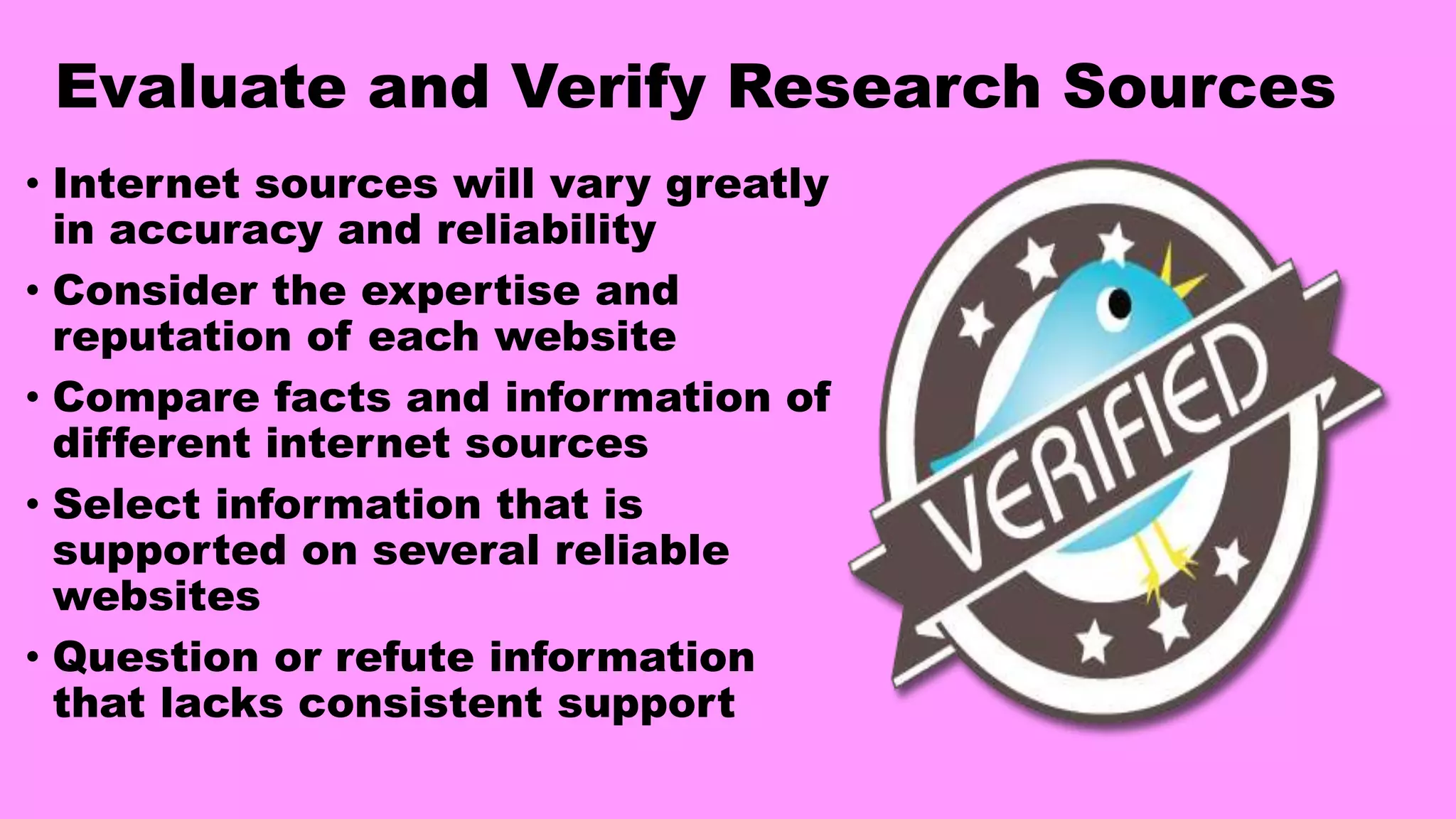 Evaluate and Verify Research Sources
• Internet sources will vary greatly
in accuracy and reliability
• Consider the expertise and
reputation of each website
• Compare facts and information of
different internet sources
• Select information that is
supported on several reliable
websites
• Question or refute information
that lacks consistent support
 