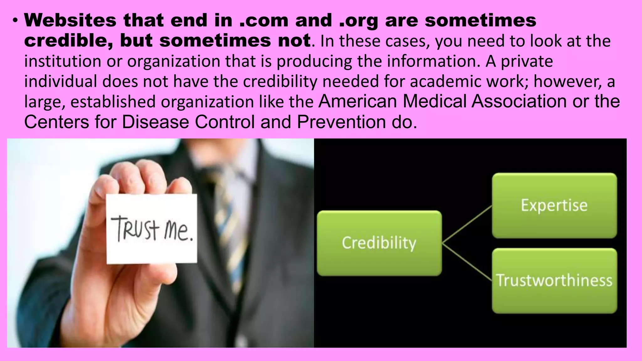 • Websites that end in .com and .org are sometimes
credible, but sometimes not. In these cases, you need to look at the
institution or organization that is producing the information. A private
individual does not have the credibility needed for academic work; however, a
large, established organization like the American Medical Association or the
Centers for Disease Control and Prevention do.
 
