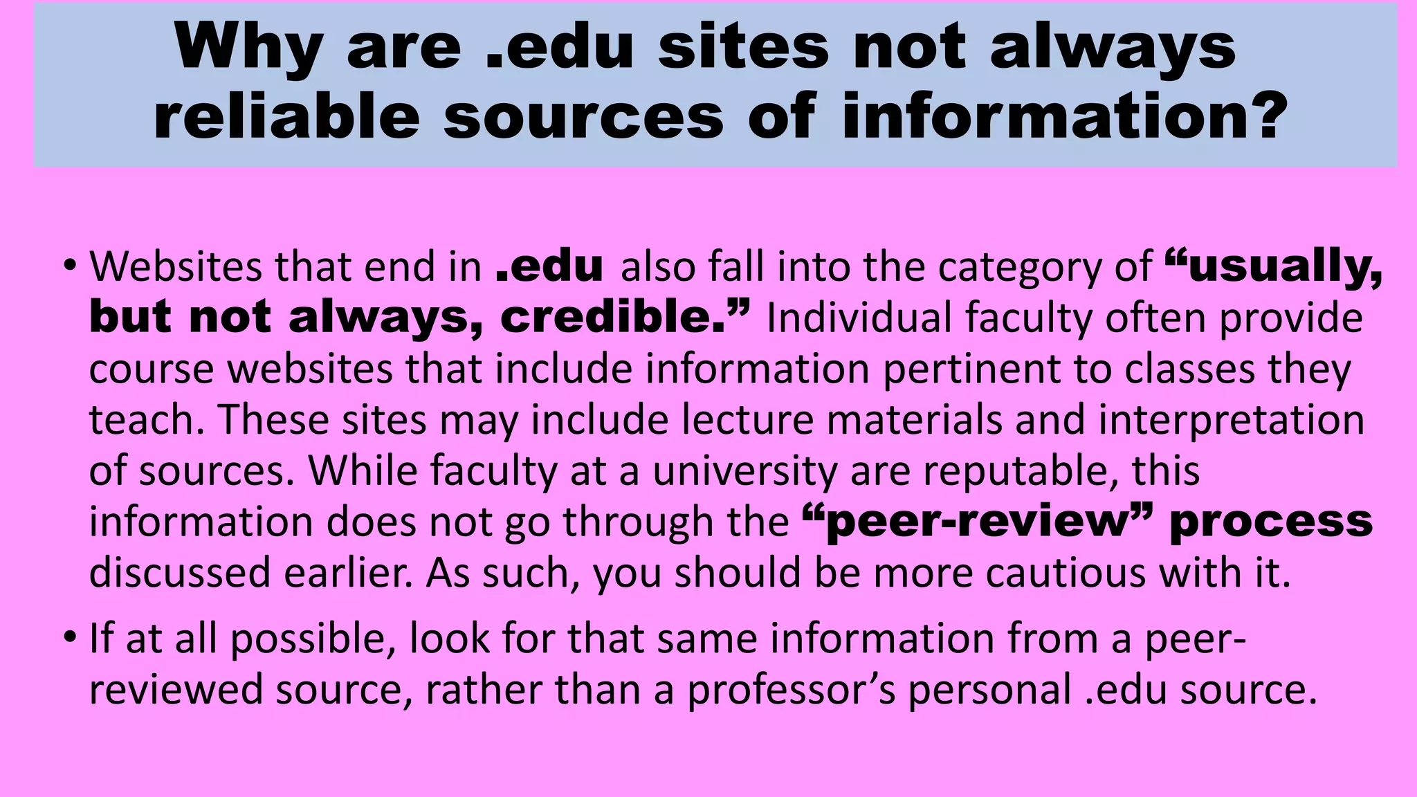 Why are .edu sites not always
reliable sources of information?
• Websites that end in .edu also fall into the category of “usually,
but not always, credible.” Individual faculty often provide
course websites that include information pertinent to classes they
teach. These sites may include lecture materials and interpretation
of sources. While faculty at a university are reputable, this
information does not go through the “peer-review” process
discussed earlier. As such, you should be more cautious with it.
• If at all possible, look for that same information from a peer-
reviewed source, rather than a professor’s personal .edu source.
 