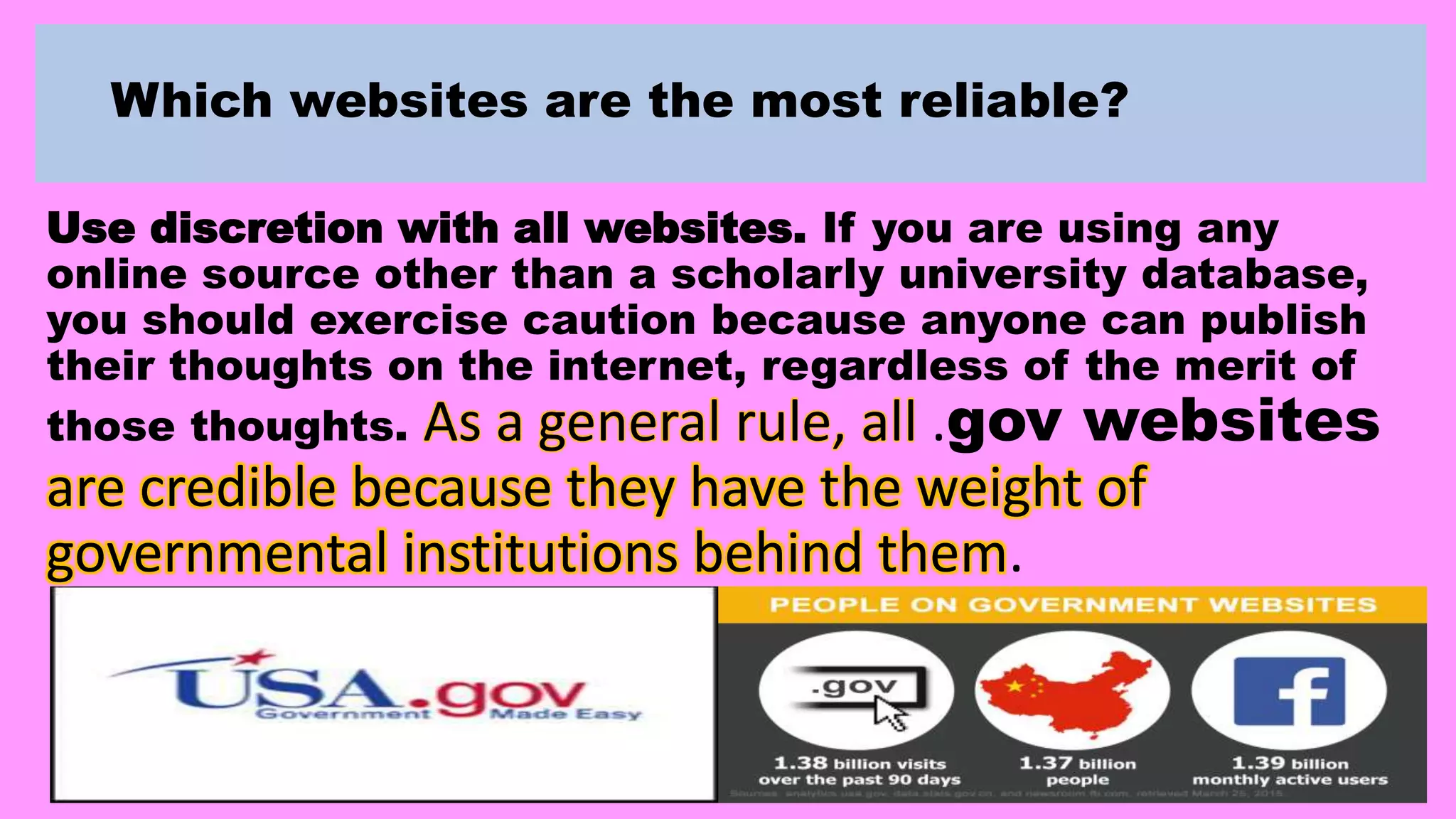 Which websites are the most reliable?
Use discretion with all websites. If you are using any
online source other than a scholarly university database,
you should exercise caution because anyone can publish
their thoughts on the internet, regardless of the merit of
those thoughts. As a general rule, all .gov websites
are credible because they have the weight of
governmental institutions behind them.
 