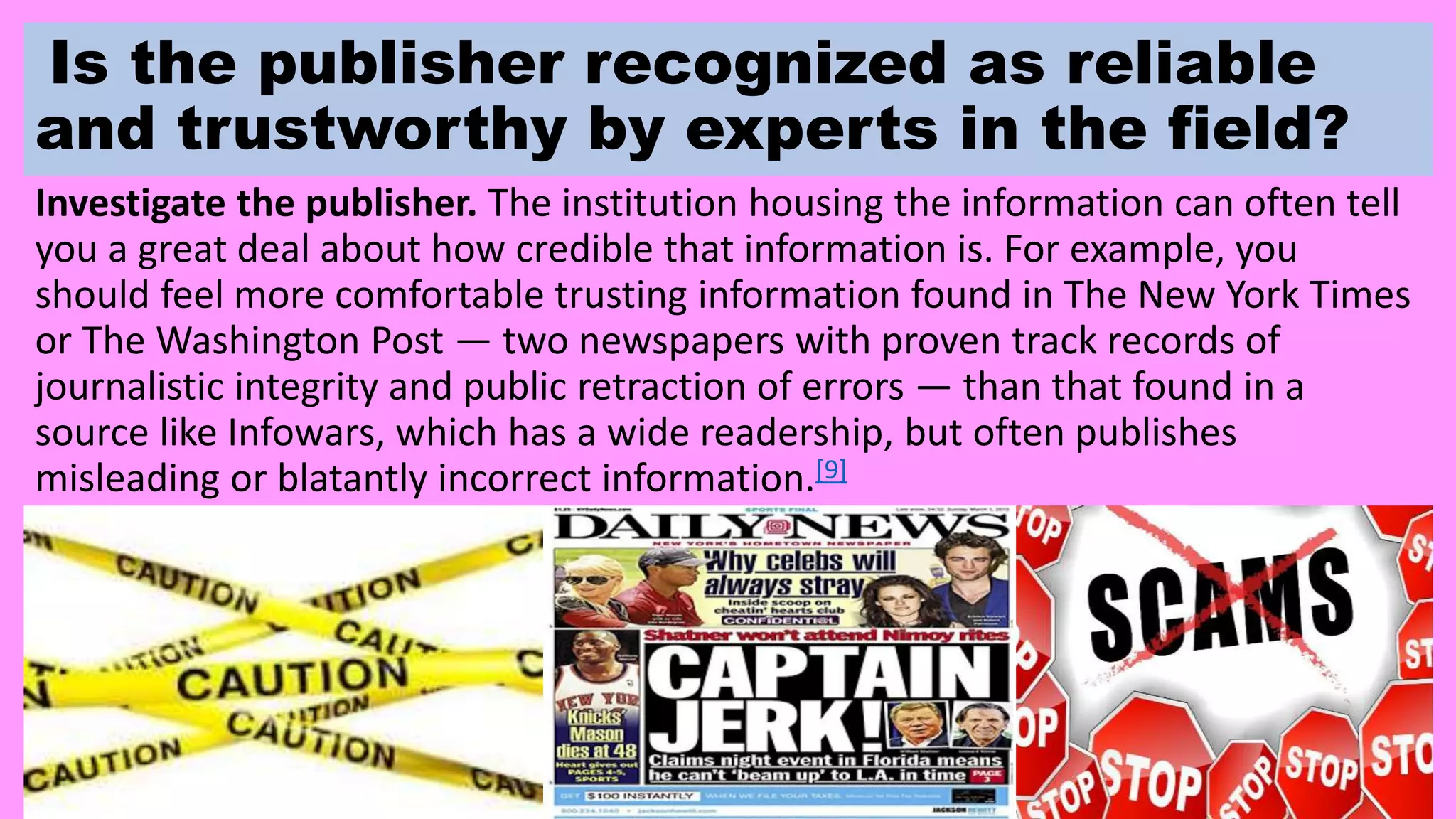 Is the publisher recognized as reliable
and trustworthy by experts in the field?
Investigate the publisher. The institution housing the information can often tell
you a great deal about how credible that information is. For example, you
should feel more comfortable trusting information found in The New York Times
or The Washington Post — two newspapers with proven track records of
journalistic integrity and public retraction of errors — than that found in a
source like Infowars, which has a wide readership, but often publishes
misleading or blatantly incorrect information.[9]
 