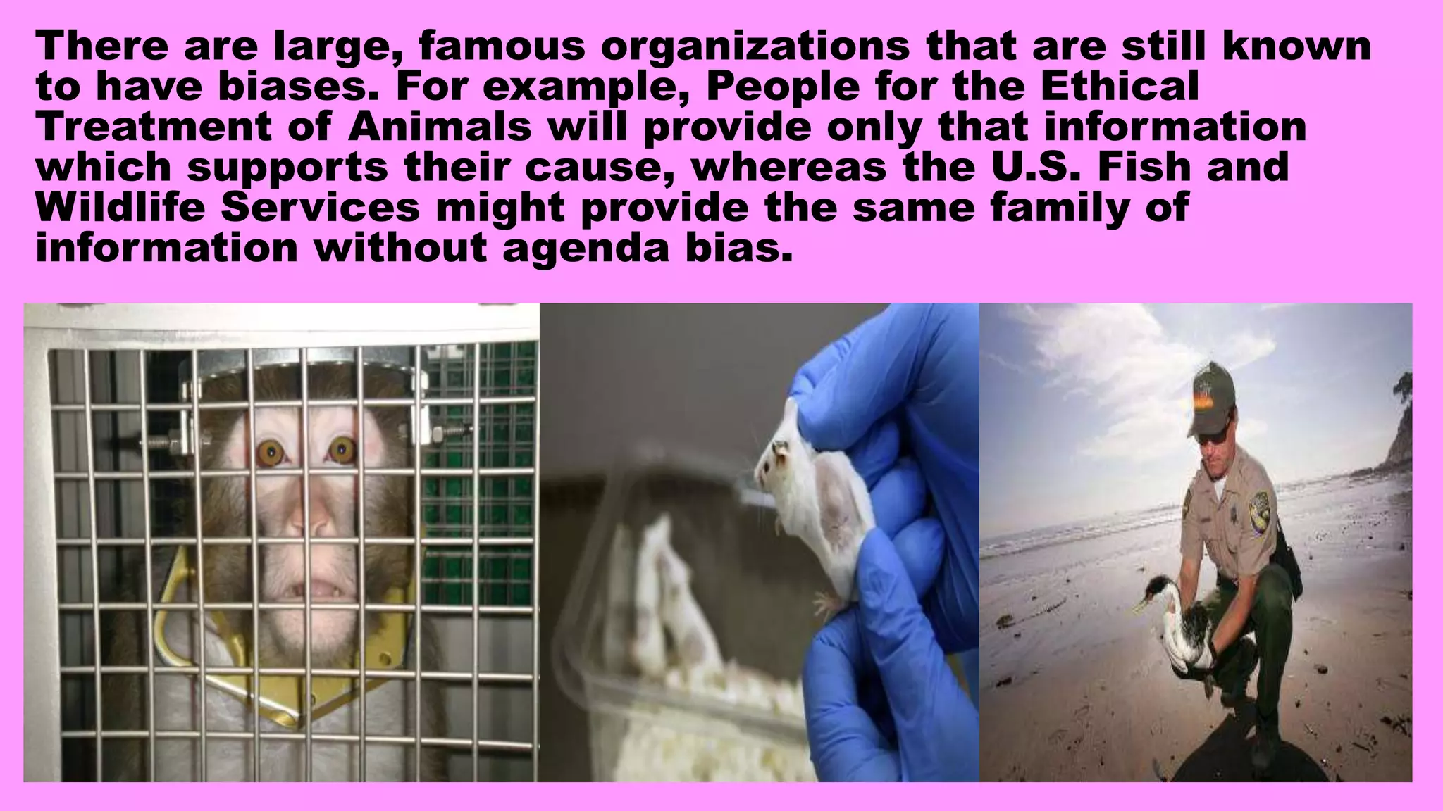There are large, famous organizations that are still known
to have biases. For example, People for the Ethical
Treatment of Animals will provide only that information
which supports their cause, whereas the U.S. Fish and
Wildlife Services might provide the same family of
information without agenda bias.
 