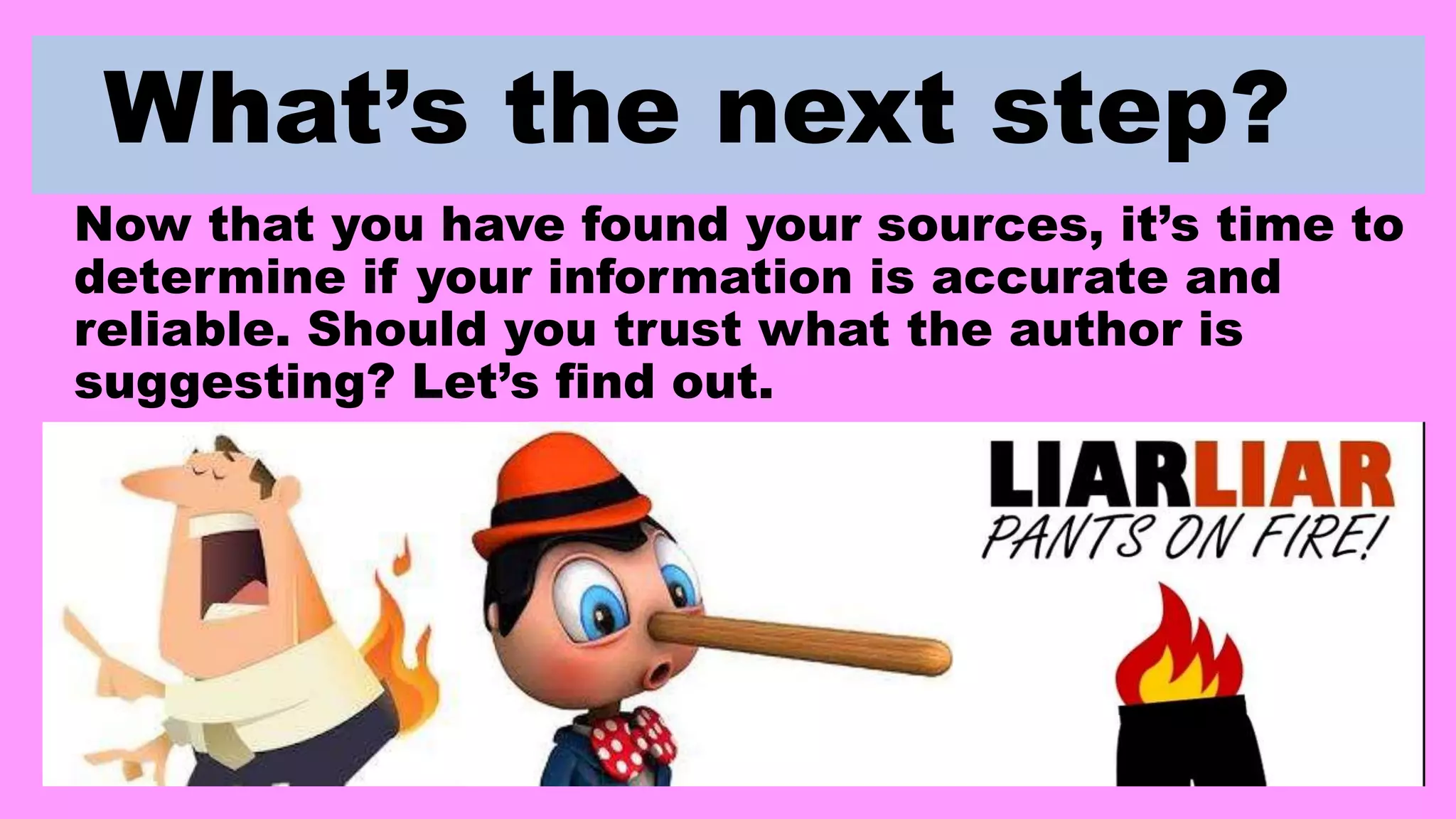 What’s the next step?
Now that you have found your sources, it’s time to
determine if your information is accurate and
reliable. Should you trust what the author is
suggesting? Let’s find out.
 