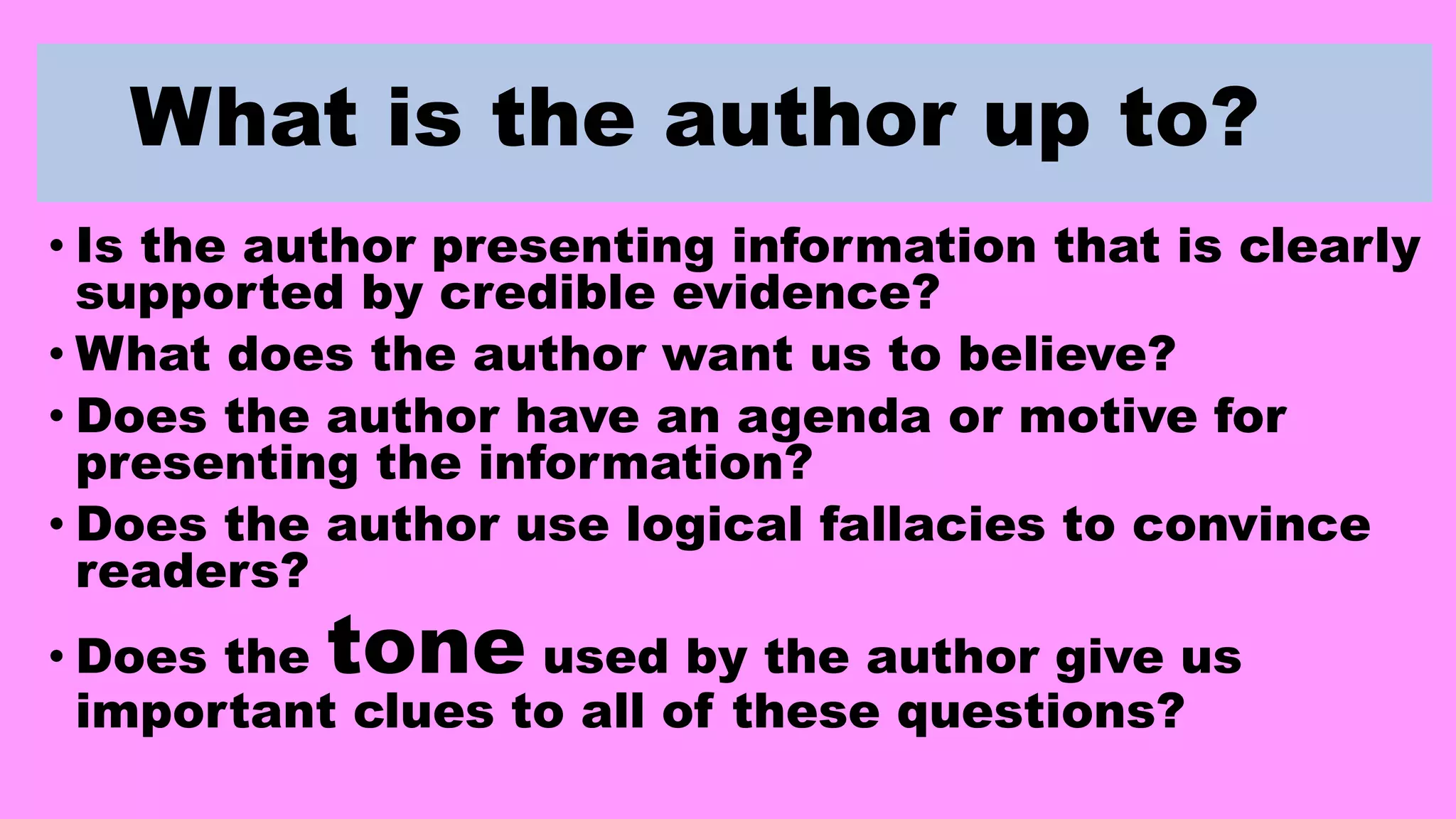 What is the author up to?
• Is the author presenting information that is clearly
supported by credible evidence?
• What does the author want us to believe?
• Does the author have an agenda or motive for
presenting the information?
• Does the author use logical fallacies to convince
readers?
• Does the tone used by the author give us
important clues to all of these questions?
 
