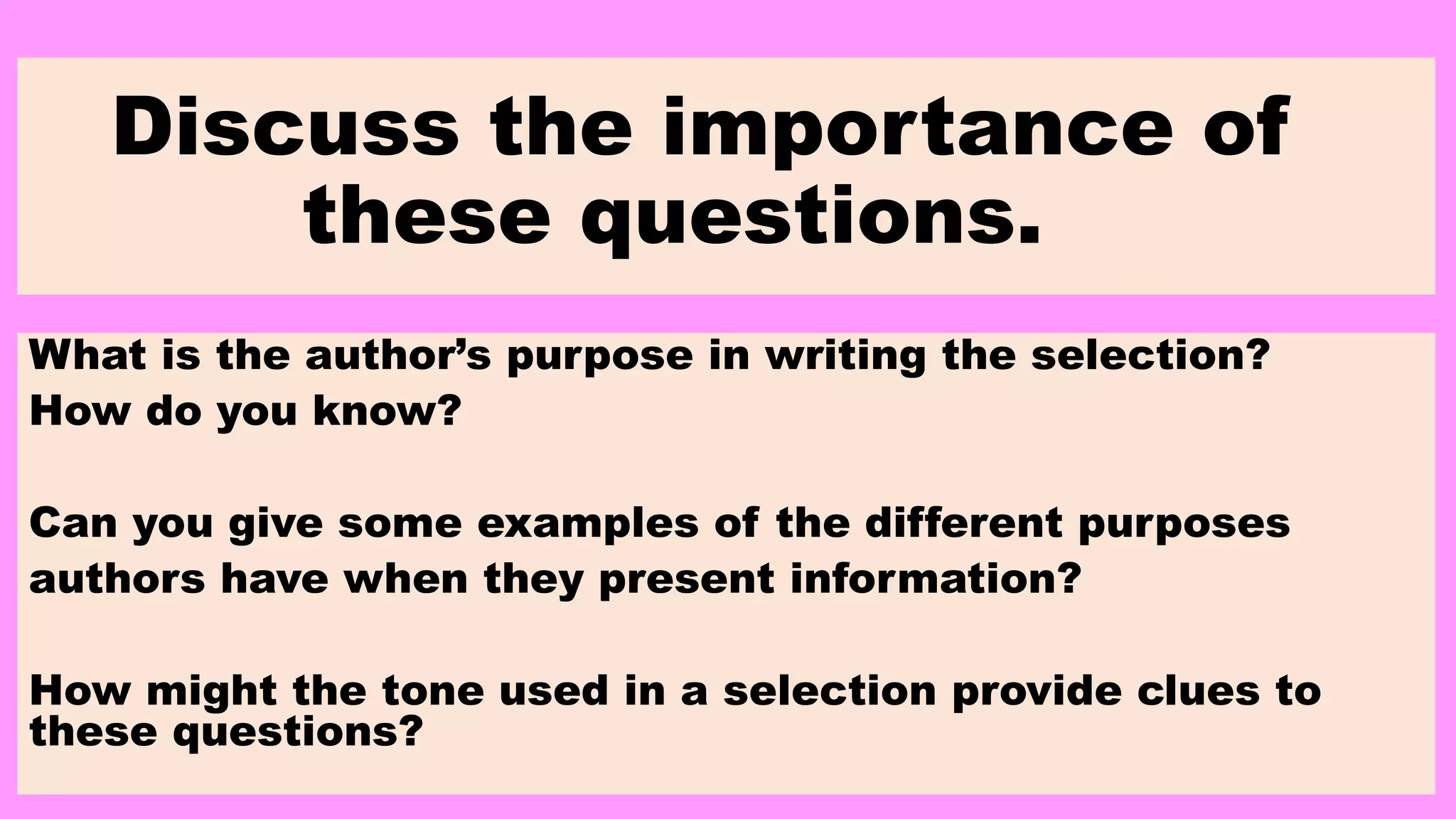 Discuss the importance of
these questions.
What is the author’s purpose in writing the selection?
How do you know?
Can you give some examples of the different purposes
authors have when they present information?
How might the tone used in a selection provide clues to
these questions?
 