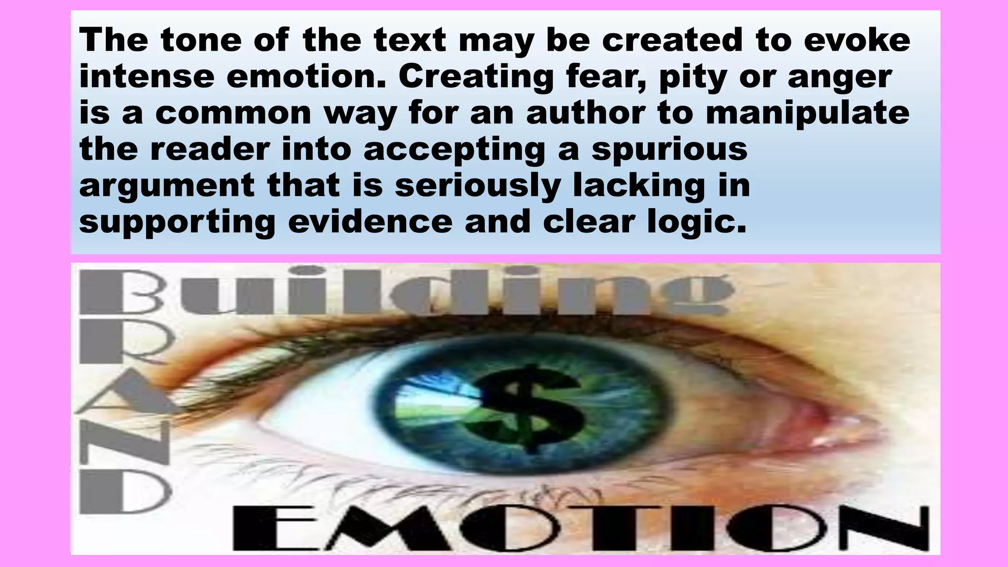 The tone of the text may be created to evoke
intense emotion. Creating fear, pity or anger
is a common way for an author to manipulate
the reader into accepting a spurious
argument that is seriously lacking in
supporting evidence and clear logic.
 