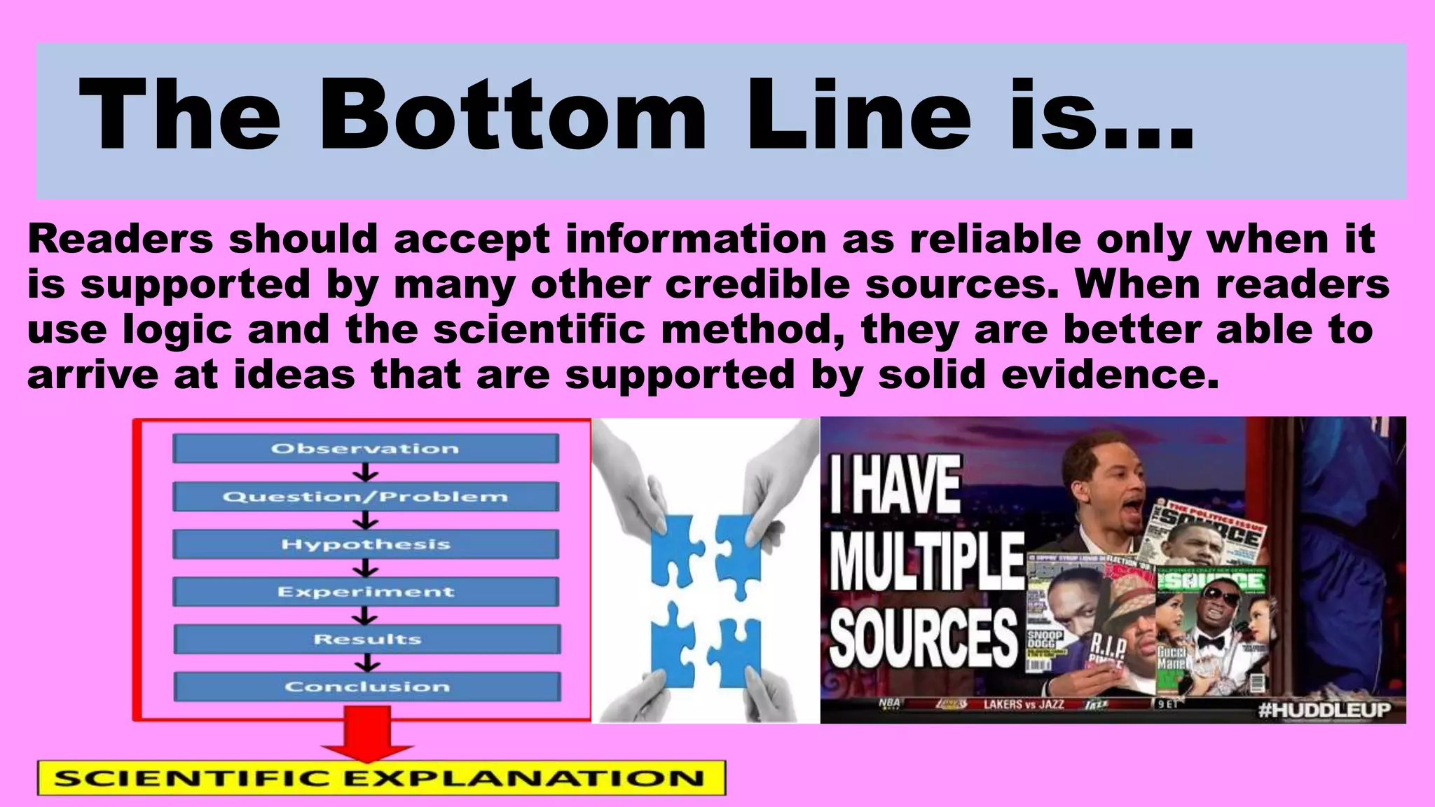 The Bottom Line is…
Readers should accept information as reliable only when it
is supported by many other credible sources. When readers
use logic and the scientific method, they are better able to
arrive at ideas that are supported by solid evidence.
 
