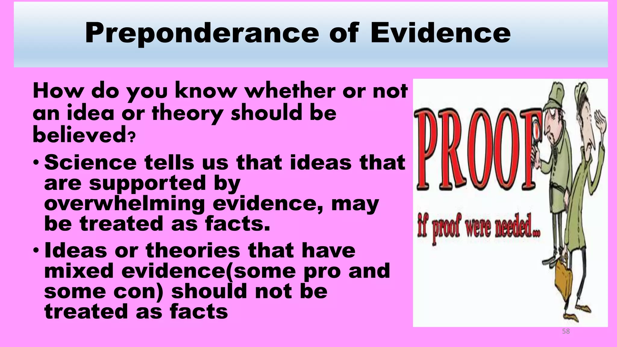 Preponderance of Evidence
How do you know whether or not
an idea or theory should be
believed?
• Science tells us that ideas that
are supported by
overwhelming evidence, may
be treated as facts.
• Ideas or theories that have
mixed evidence(some pro and
some con) should not be
treated as facts
58
 
