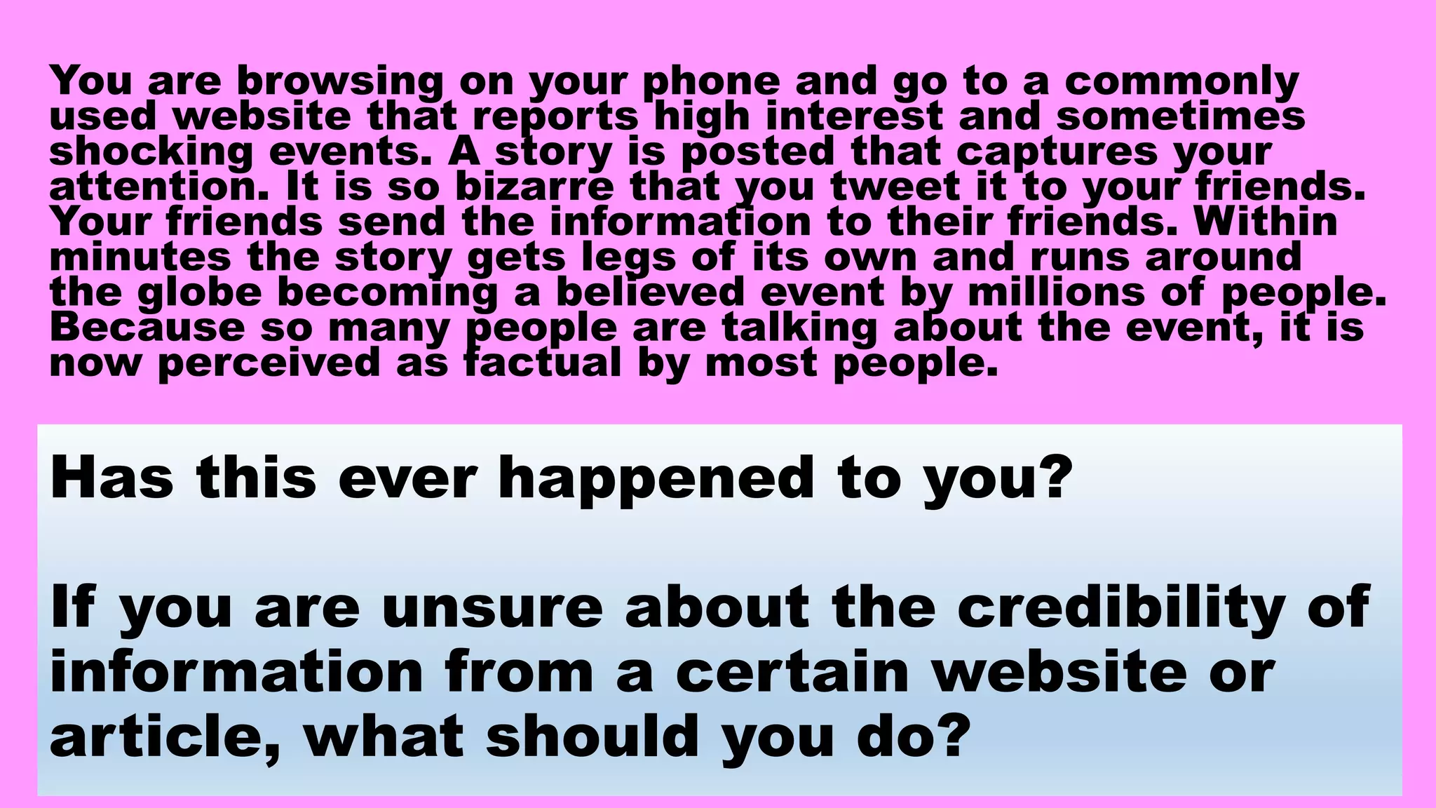 Has this ever happened to you?
If you are unsure about the credibility of
information from a certain website or
article, what should you do?
You are browsing on your phone and go to a commonly
used website that reports high interest and sometimes
shocking events. A story is posted that captures your
attention. It is so bizarre that you tweet it to your friends.
Your friends send the information to their friends. Within
minutes the story gets legs of its own and runs around
the globe becoming a believed event by millions of people.
Because so many people are talking about the event, it is
now perceived as factual by most people.
 