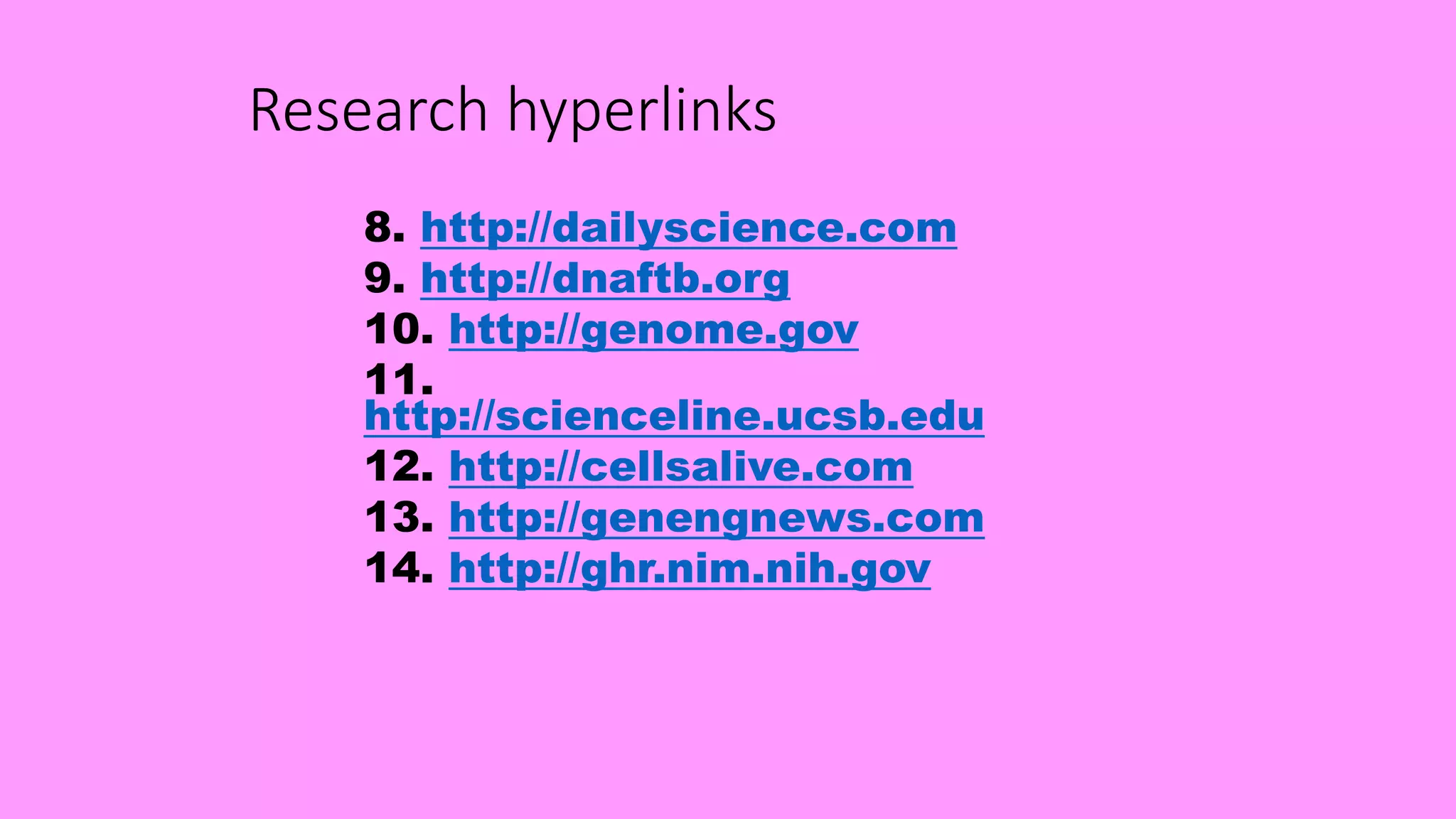 Research hyperlinks
8. http://dailyscience.com
9. http://dnaftb.org
10. http://genome.gov
11.
http://scienceline.ucsb.edu
12. http://cellsalive.com
13. http://genengnews.com
14. http://ghr.nim.nih.gov
 