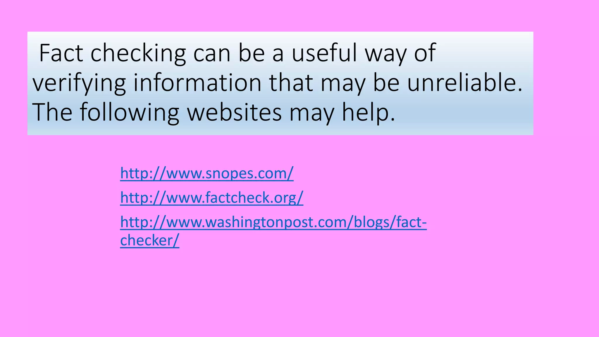 Fact checking can be a useful way of
verifying information that may be unreliable.
The following websites may help.
http://www.snopes.com/
http://www.factcheck.org/
http://www.washingtonpost.com/blogs/fact-
checker/
 