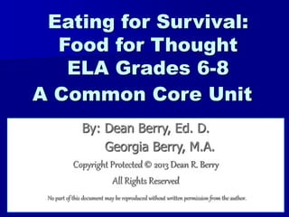 1
Eating for Survival:
Food for Thought
ELA Grades 6-8
A Common Core Unit
By: Dean Berry, Ed. D.
Georgia Berry, M.A.
Copyright Protected © 2013 Dean R. Berry
All Rights Reserved
No part of this document may be reproduced without written permission from the author.
 
