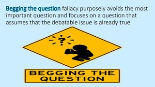 Begging the question fallacy purposely avoids the most
important question and focuses on a question that
assumes that the debatable issue is already true.
 