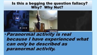 Is this a begging the question fallacy?
Why? Why Not?
•Paranormal activity is real
because I have experienced what
can only be described as
paranormal activity.
 
