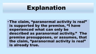 Explanation
•The claim, “paranormal activity is real”
is supported by the premise, “I have
experienced what can only be
described as paranormal activity.” The
premise presupposes, or assumes, that
the claim, “paranormal activity is real”
is already true.
 